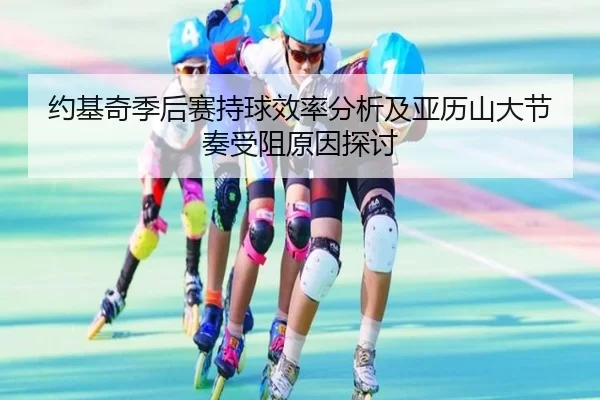 约基奇季后赛持球效率分析及亚历山大节奏受阻原因探讨